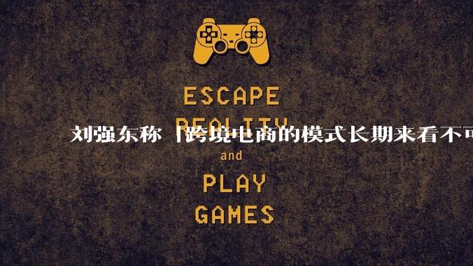 刘强东称「跨境电商的模式长期来看不可持续」，有依据吗？京东不走跨境电商模式，对其国际市场布局有何影响？