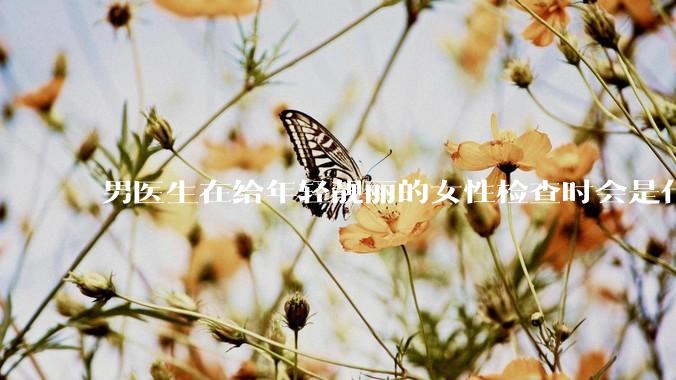 男医生在给年轻靓丽的女性检查时会是什么心态？